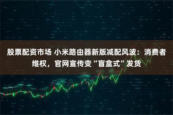 股票配资市场 小米路由器新版减配风波：消费者维权，官网宣传变“盲盒式”发货