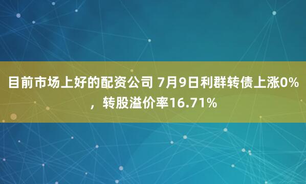 目前市场上好的配资公司 7月9日利群转债上涨0%，转股溢价率16.71%