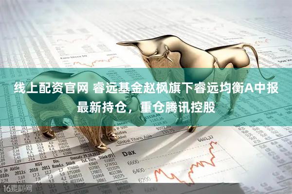 线上配资官网 睿远基金赵枫旗下睿远均衡A中报最新持仓，重仓腾讯控股