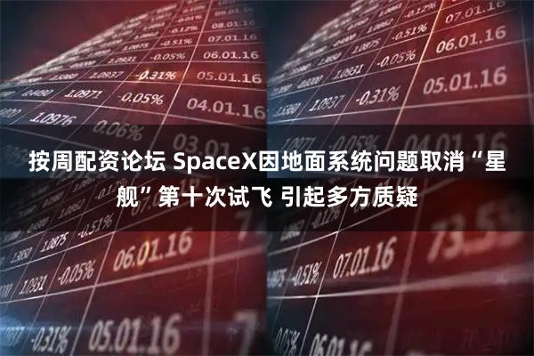 按周配资论坛 SpaceX因地面系统问题取消“星舰”第十次试飞 引起多方质疑