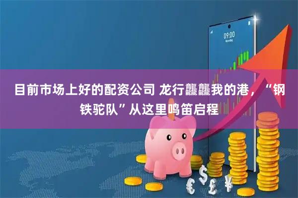 目前市场上好的配资公司 龙行龘龘我的港，“钢铁驼队”从这里鸣笛启程
