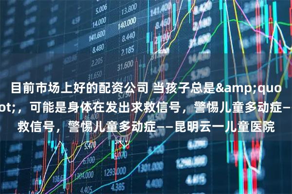 目前市场上好的配资公司 当孩子总是"坐不住"，可能是身体在发出求救信号，警惕儿童多动症——昆明云一儿童医院