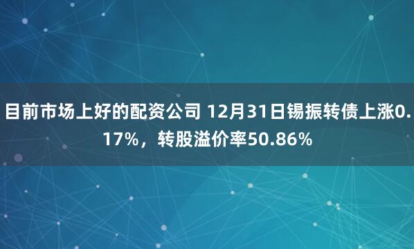 目前市场上好的配资公司 12月31日锡振转债上涨0.17%，转股溢价率50.86%