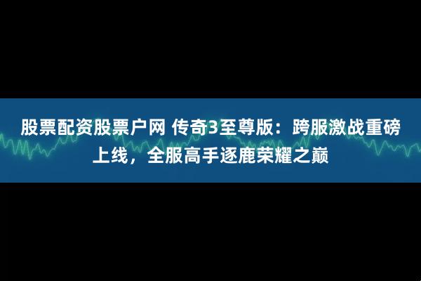 股票配资股票户网 传奇3至尊版：跨服激战重磅上线，全服高手逐鹿荣耀之巅