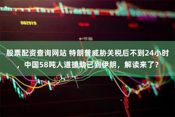 股票配资查询网站 特朗普威胁关税后不到24小时，中国58吨人道援助已到伊朗，解读来了？