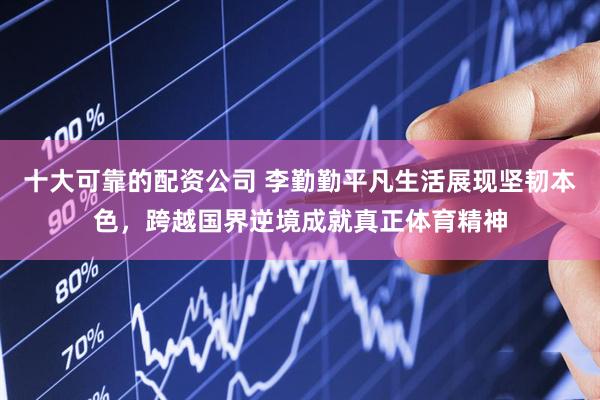 十大可靠的配资公司 李勤勤平凡生活展现坚韧本色，跨越国界逆境成就真正体育精神